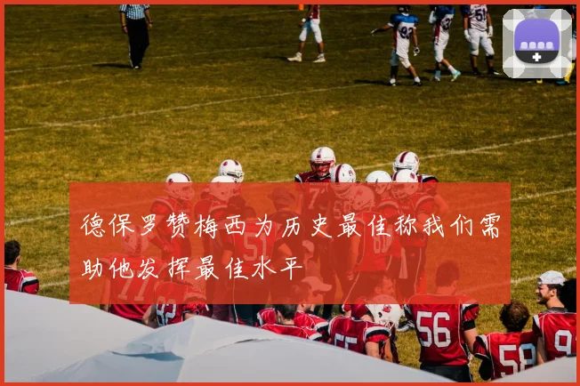 德保罗赞梅西为历史最佳称我们需助他发挥最佳水平