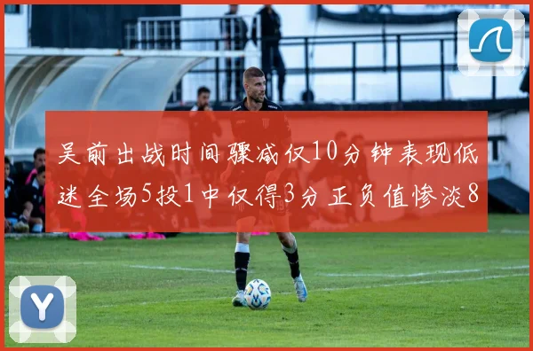 吴前出战时间骤减仅10分钟表现低迷全场5投1中仅得3分正负值惨淡8