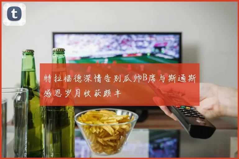 特拉福德深情告别瓜帅B席与斯通斯感恩岁月收获颇丰