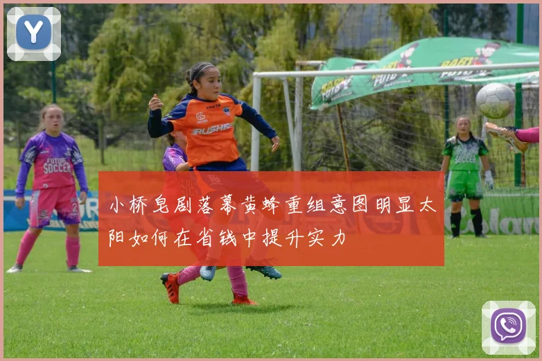 小桥皂剧落幕黄蜂重组意图明显太阳如何在省钱中提升实力