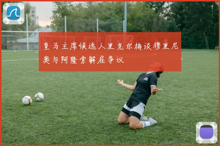 皇马主席候选人里克尔梅谈穆里尼奥与阿隆索解雇争议