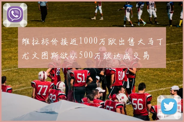 维拉标价接近1000万欧出售大马丁尤文图斯欲以500万欧达成交易