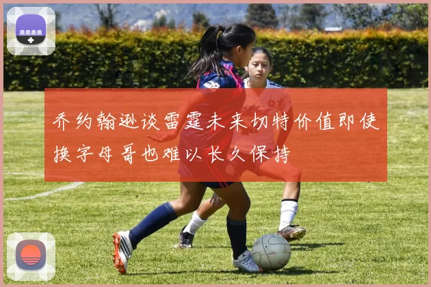 乔约翰逊谈雷霆未来切特价值即使换字母哥也难以长久保持