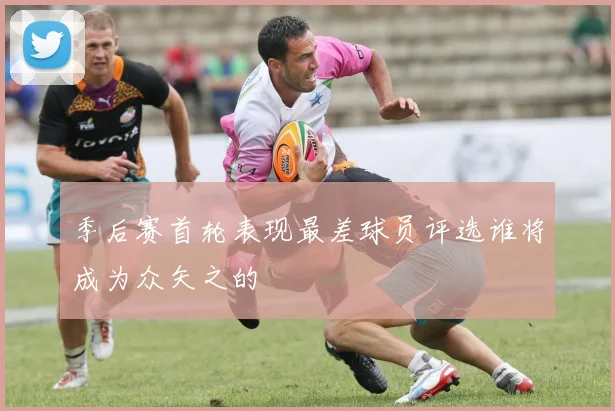 季后赛首轮表现最差球员评选谁将成为众矢之的