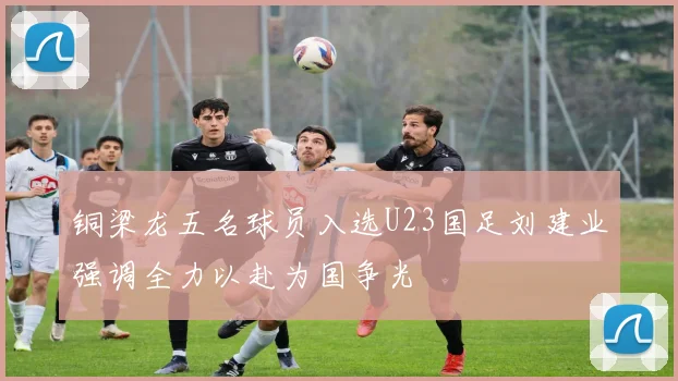 铜梁龙五名球员入选U23国足刘建业强调全力以赴为国争光