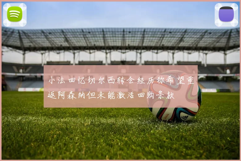 小法回忆切尔西转会经历称希望重返阿森纳但未能激活回购条款