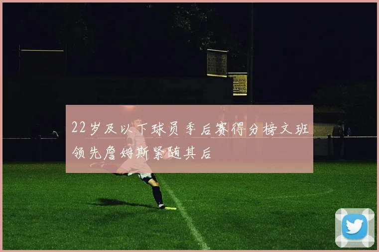 22岁及以下球员季后赛得分榜文班领先詹姆斯紧随其后